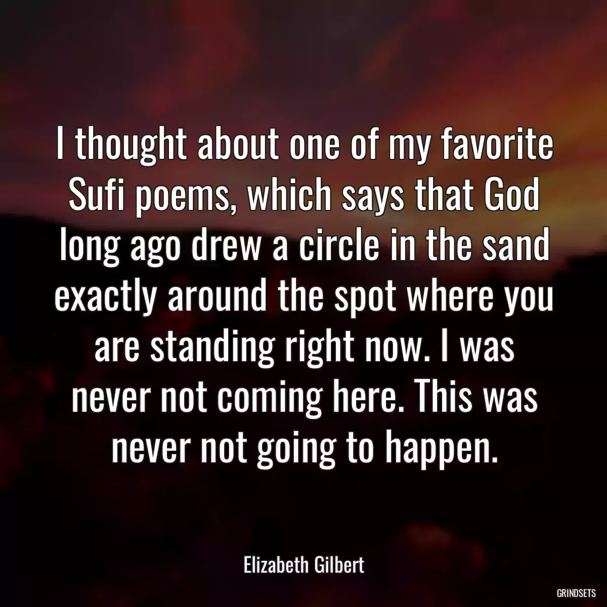 I thought about one of my favorite Sufi poems, which says that God long ago drew a circle in the sand exactly around the spot where you are standing right now. I was never not coming here. This was never not going to happen.