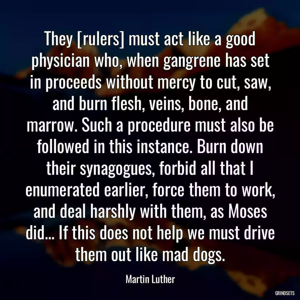 They [rulers] must act like a good physician who, when gangrene has set in proceeds without mercy to cut, saw, and burn flesh, veins, bone, and marrow. Such a procedure must also be followed in this instance. Burn down their synagogues, forbid all that I enumerated earlier, force them to work, and deal harshly with them, as Moses did... If this does not help we must drive them out like mad dogs.