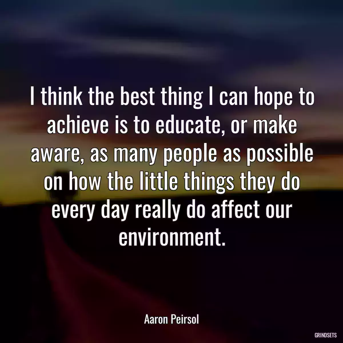 I think the best thing I can hope to achieve is to educate, or make aware, as many people as possible on how the little things they do every day really do affect our environment.