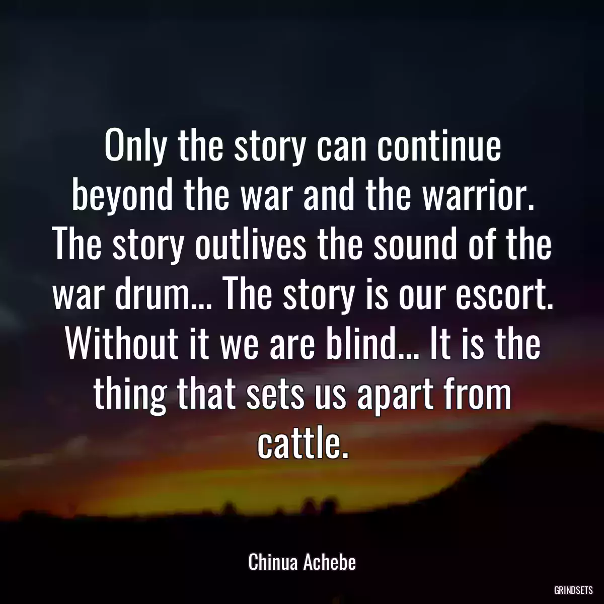 Only the story can continue beyond the war and the warrior. The story outlives the sound of the war drum... The story is our escort. Without it we are blind... It is the thing that sets us apart from cattle.