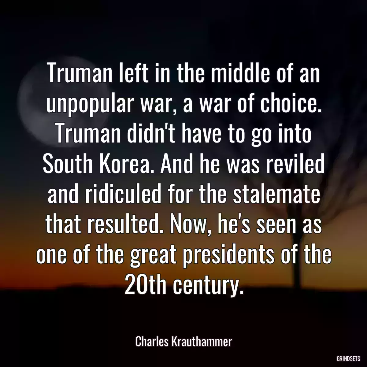 Truman left in the middle of an unpopular war, a war of choice. Truman didn\'t have to go into South Korea. And he was reviled and ridiculed for the stalemate that resulted. Now, he\'s seen as one of the great presidents of the 20th century.