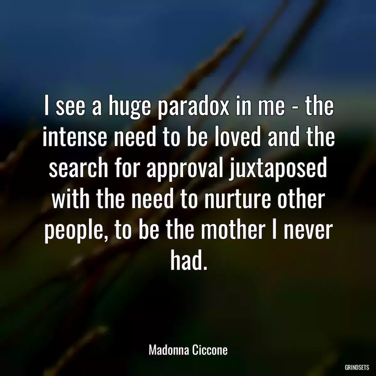 I see a huge paradox in me - the intense need to be loved and the search for approval juxtaposed with the need to nurture other people, to be the mother I never had.