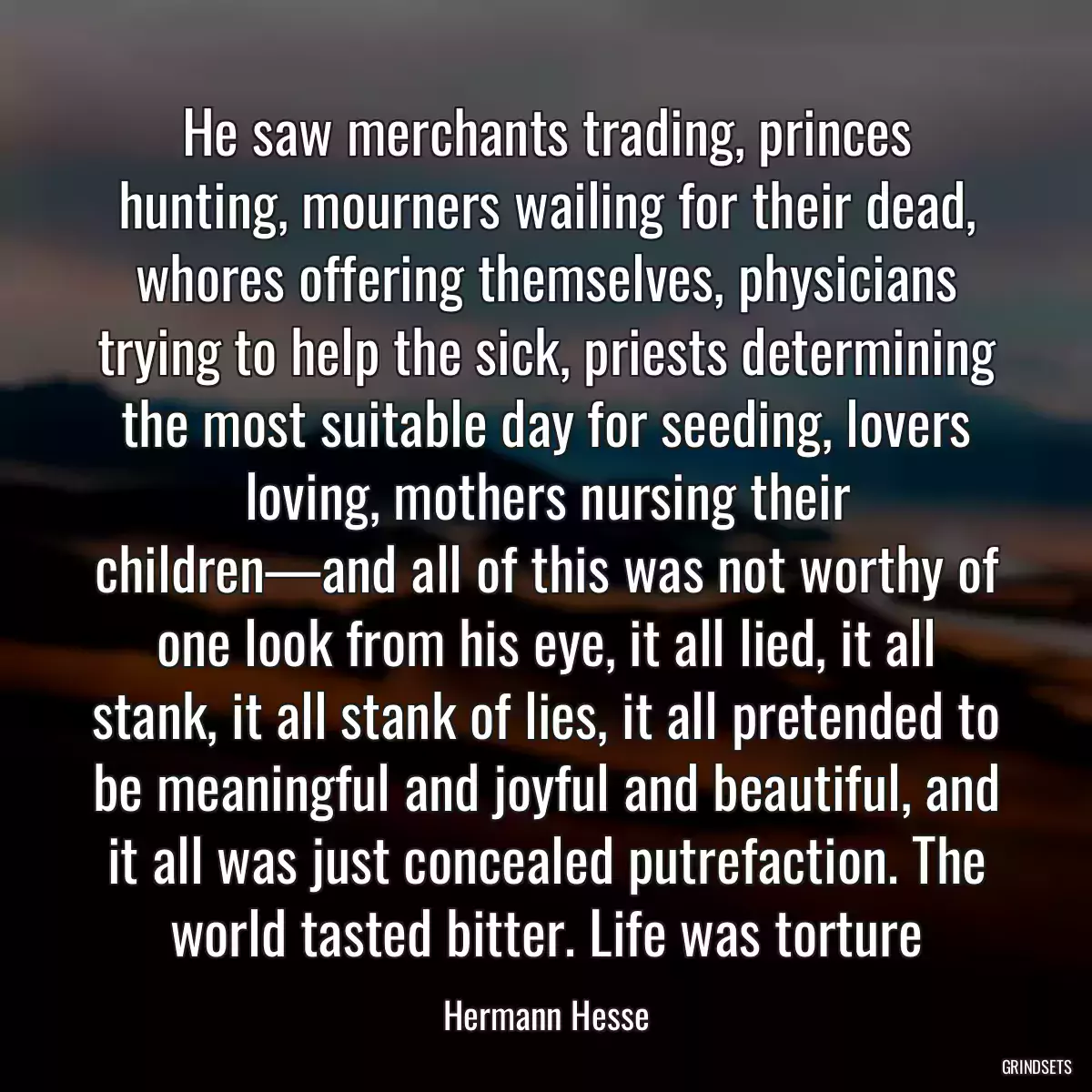 He saw merchants trading, princes hunting, mourners wailing for their dead, whores offering themselves, physicians trying to help the sick, priests determining the most suitable day for seeding, lovers loving, mothers nursing their children—and all of this was not worthy of one look from his eye, it all lied, it all stank, it all stank of lies, it all pretended to be meaningful and joyful and beautiful, and it all was just concealed putrefaction. The world tasted bitter. Life was torture