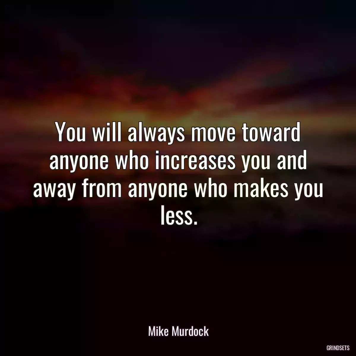 You will always move toward anyone who increases you and away from anyone who makes you less.