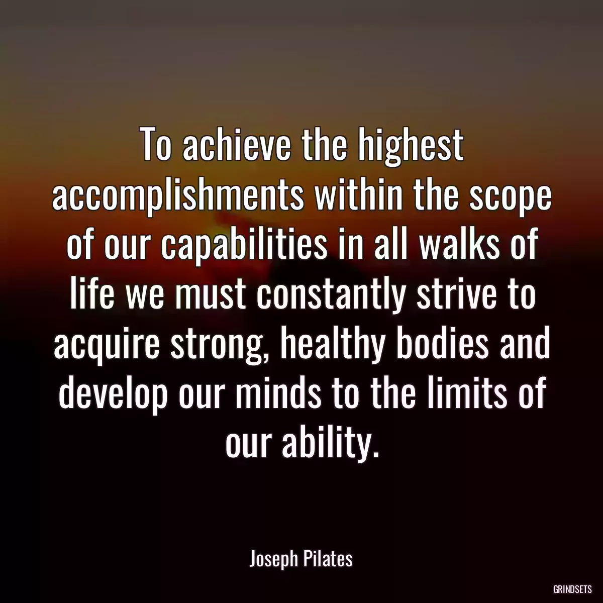 To achieve the highest accomplishments within the scope of our capabilities in all walks of life we must constantly strive to acquire strong, healthy bodies and develop our minds to the limits of our ability.