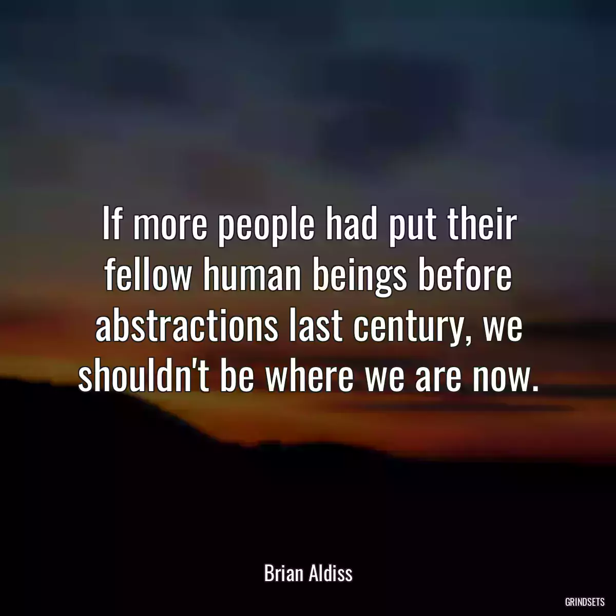 If more people had put their fellow human beings before abstractions last century, we shouldn\'t be where we are now.