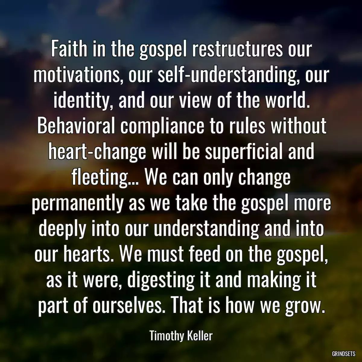 Faith in the gospel restructures our motivations, our self-understanding, our identity, and our view of the world. Behavioral compliance to rules without heart-change will be superficial and fleeting… We can only change permanently as we take the gospel more deeply into our understanding and into our hearts. We must feed on the gospel, as it were, digesting it and making it part of ourselves. That is how we grow.