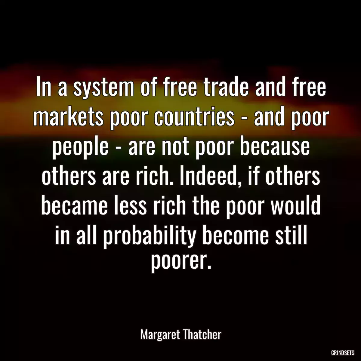 In a system of free trade and free markets poor countries - and poor people - are not poor because others are rich. Indeed, if others became less rich the poor would in all probability become still poorer.