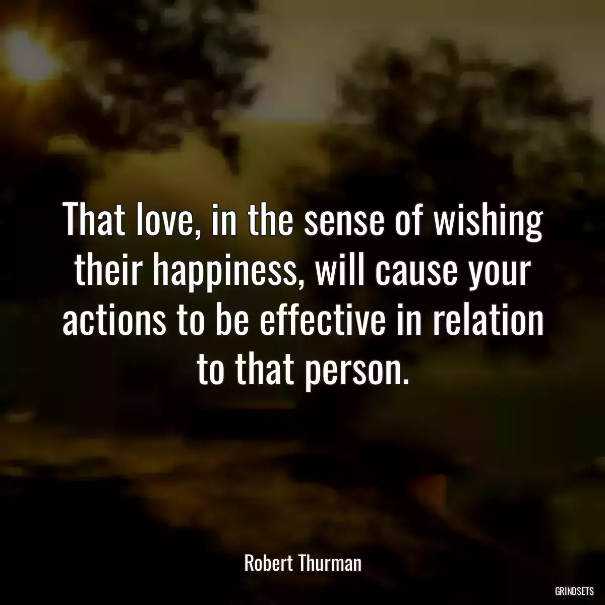 That love, in the sense of wishing their happiness, will cause your actions to be effective in relation to that person.