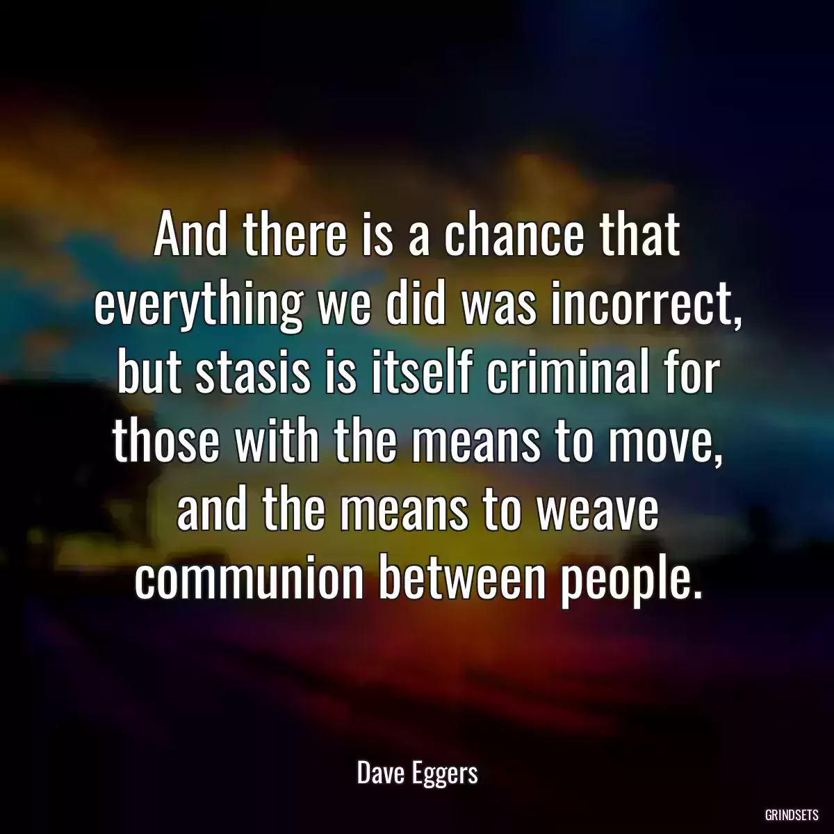 And there is a chance that everything we did was incorrect, but stasis is itself criminal for those with the means to move, and the means to weave communion between people.