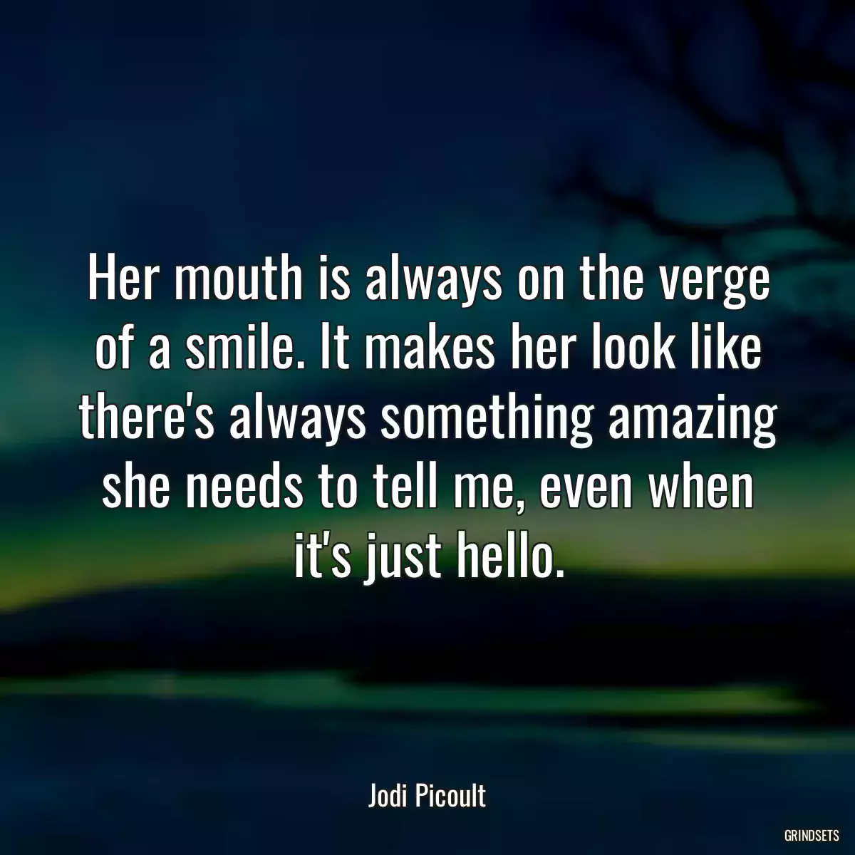 Her mouth is always on the verge of a smile. It makes her look like there\'s always something amazing she needs to tell me, even when it\'s just hello.