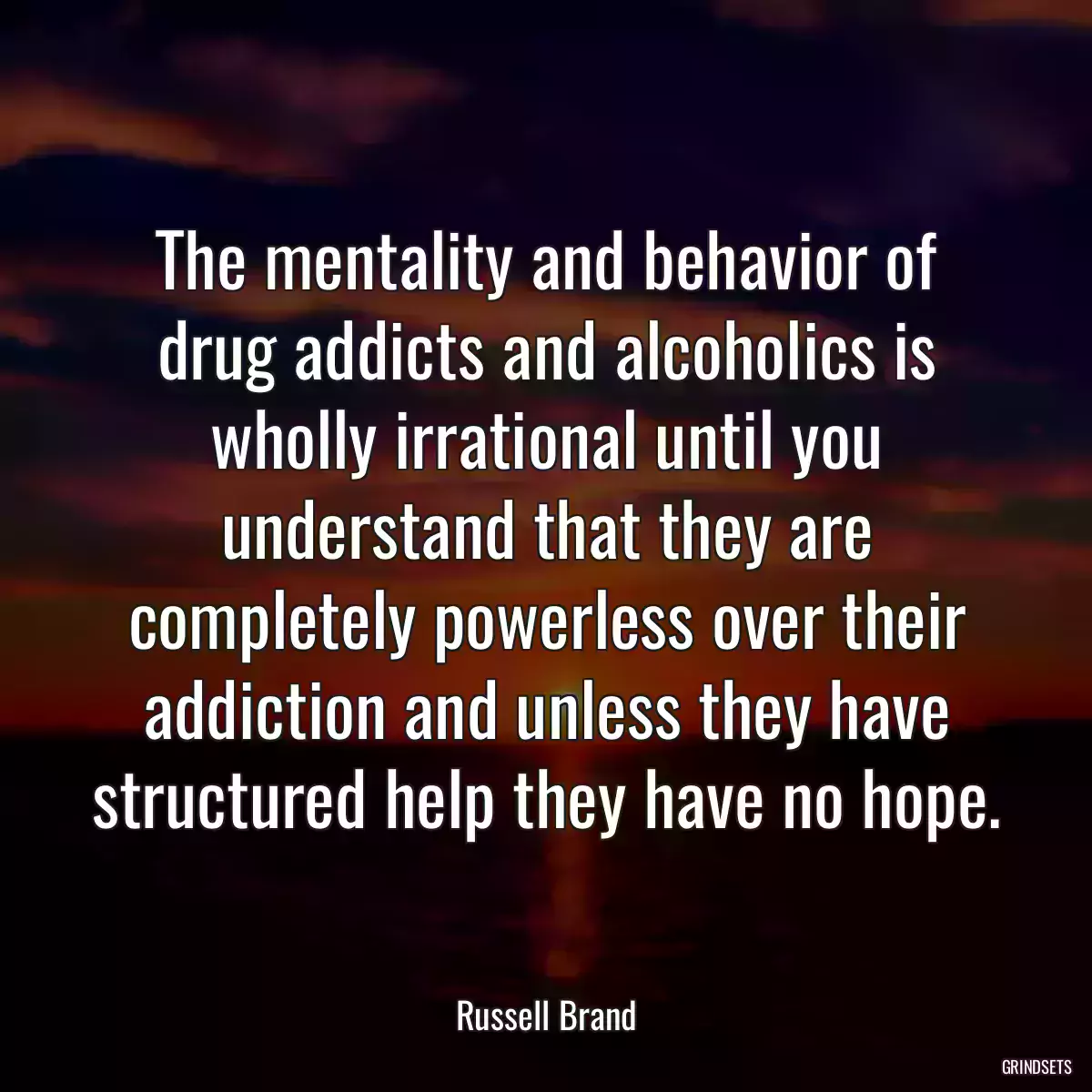 The mentality and behavior of drug addicts and alcoholics is wholly irrational until you understand that they are completely powerless over their addiction and unless they have structured help they have no hope.