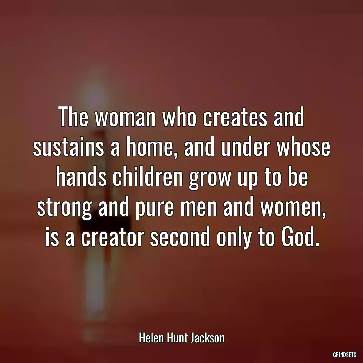 The woman who creates and sustains a home, and under whose hands children grow up to be strong and pure men and women, is a creator second only to God.