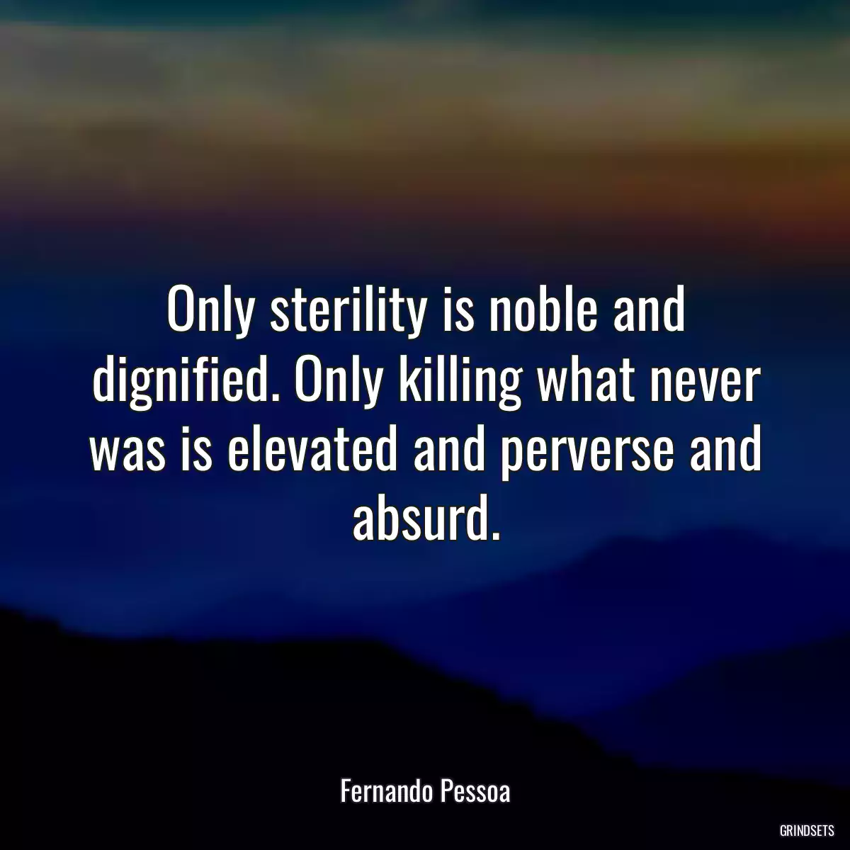 Only sterility is noble and dignified. Only killing what never was is elevated and perverse and absurd.