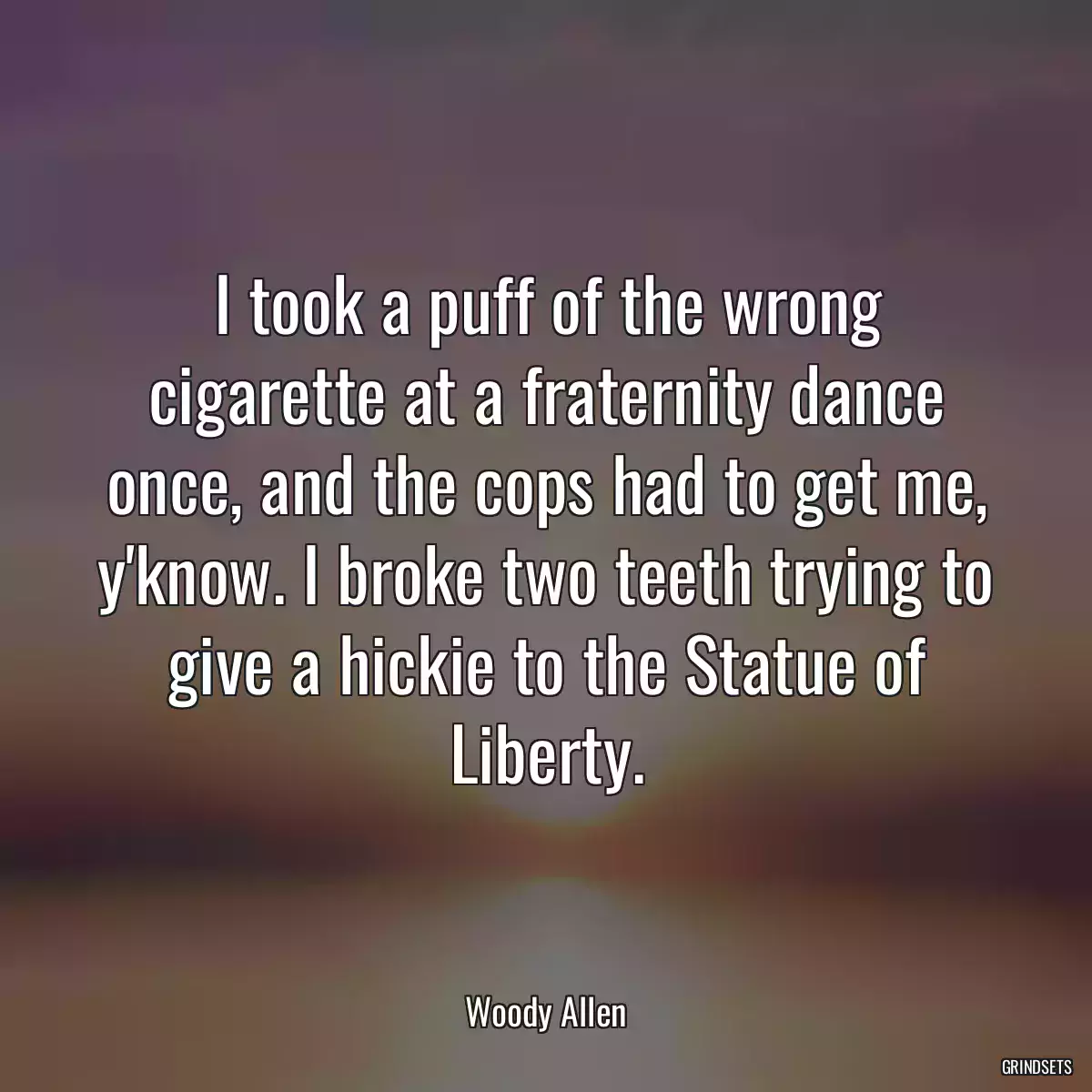 I took a puff of the wrong cigarette at a fraternity dance once, and the cops had to get me, y\'know. I broke two teeth trying to give a hickie to the Statue of Liberty.