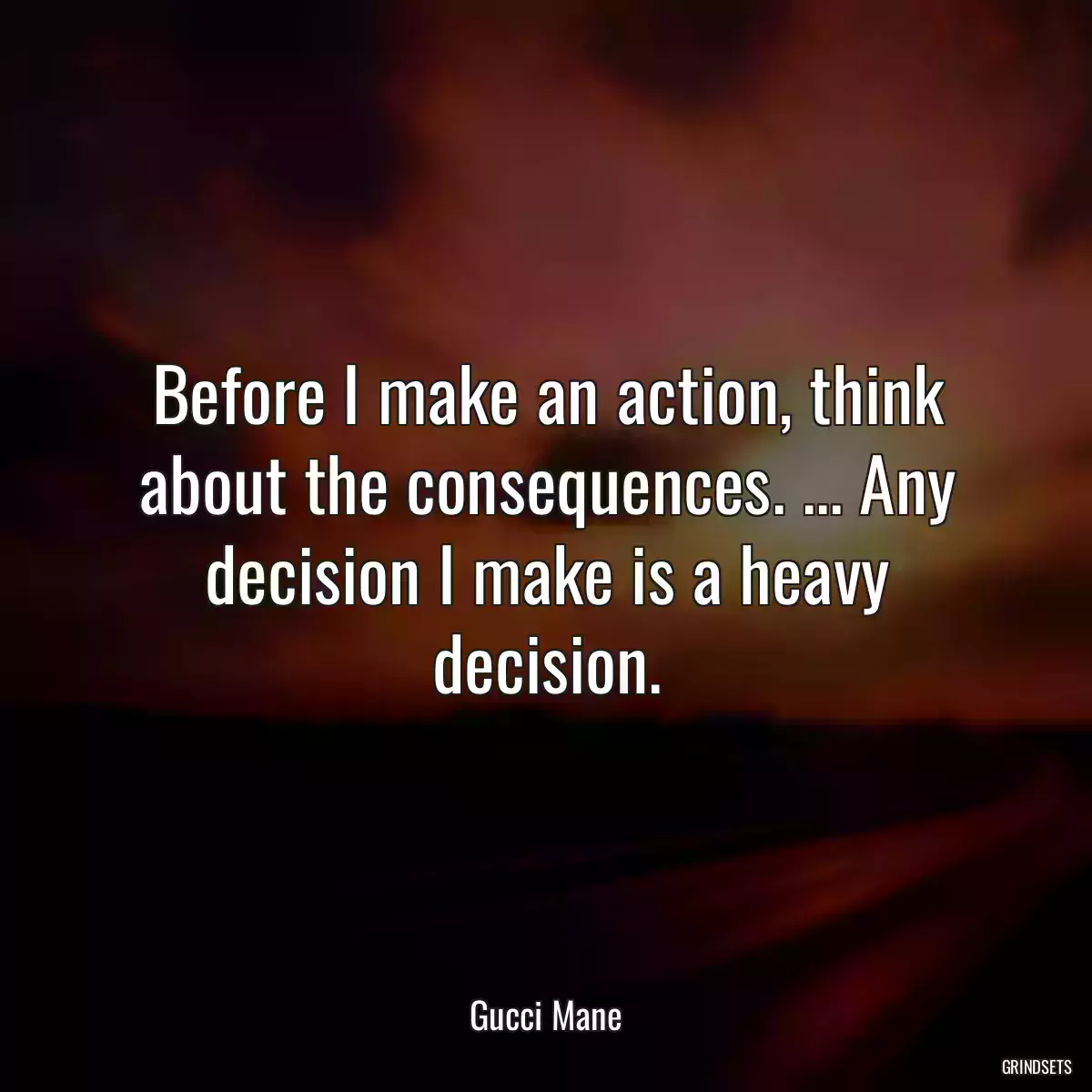 Before I make an action, think about the consequences. ... Any decision I make is a heavy decision.