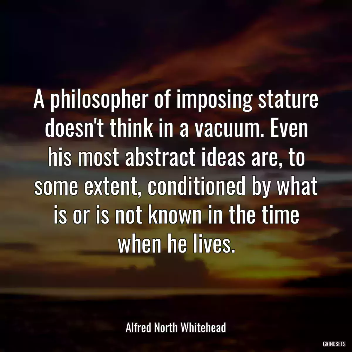 A philosopher of imposing stature doesn\'t think in a vacuum. Even his most abstract ideas are, to some extent, conditioned by what is or is not known in the time when he lives.