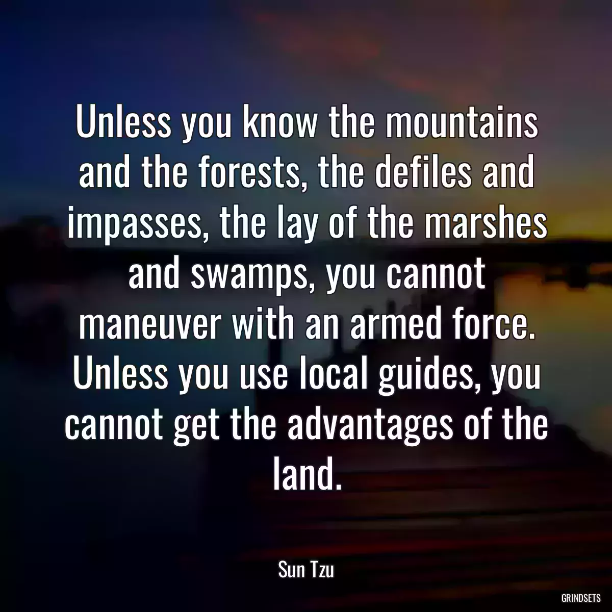 Unless you know the mountains and the forests, the defiles and impasses, the lay of the marshes and swamps, you cannot maneuver with an armed force. Unless you use local guides, you cannot get the advantages of the land.