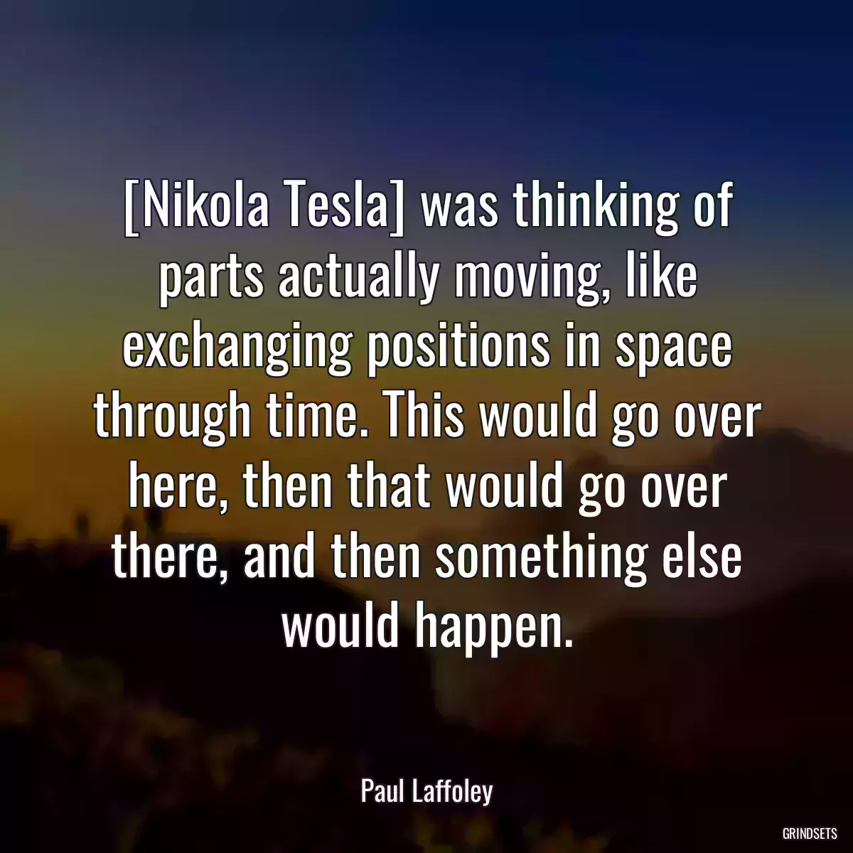 [Nikola Tesla] was thinking of parts actually moving, like exchanging positions in space through time. This would go over here, then that would go over there, and then something else would happen.