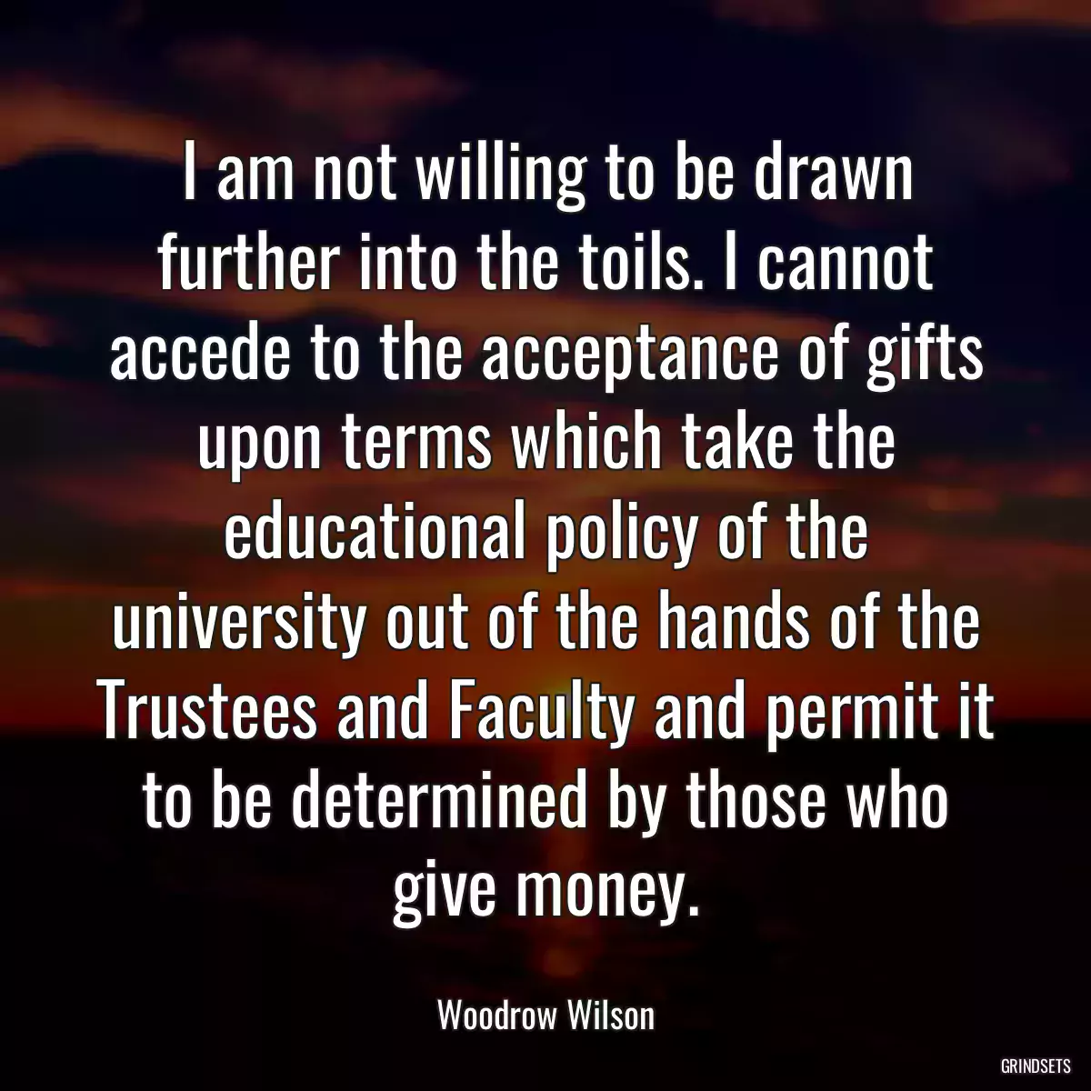 I am not willing to be drawn further into the toils. I cannot accede to the acceptance of gifts upon terms which take the educational policy of the university out of the hands of the Trustees and Faculty and permit it to be determined by those who give money.