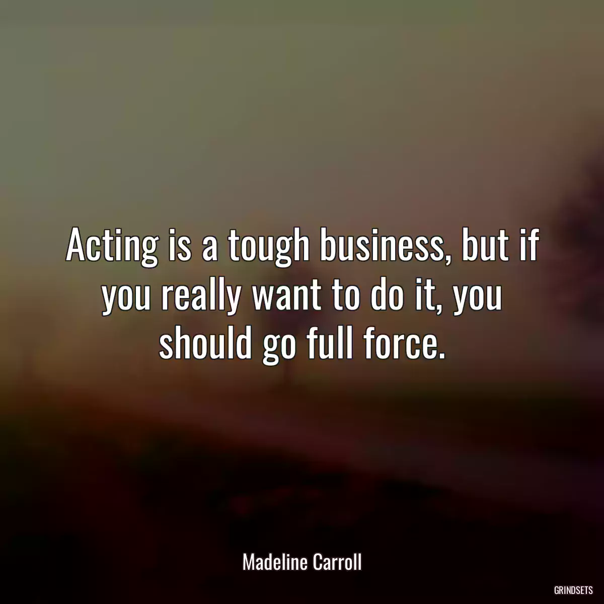 Acting is a tough business, but if you really want to do it, you should go full force.