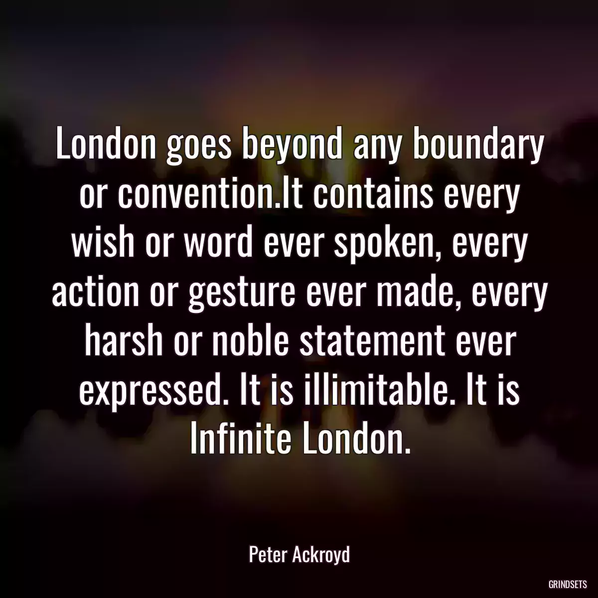 London goes beyond any boundary or convention.It contains every wish or word ever spoken, every action or gesture ever made, every harsh or noble statement ever expressed. It is illimitable. It is Infinite London.