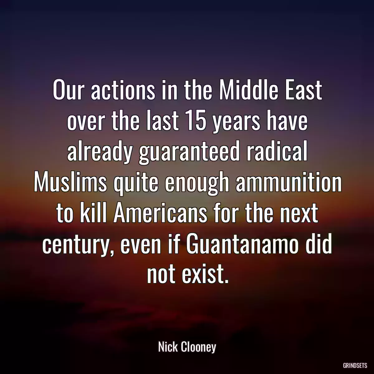 Our actions in the Middle East over the last 15 years have already guaranteed radical Muslims quite enough ammunition to kill Americans for the next century, even if Guantanamo did not exist.