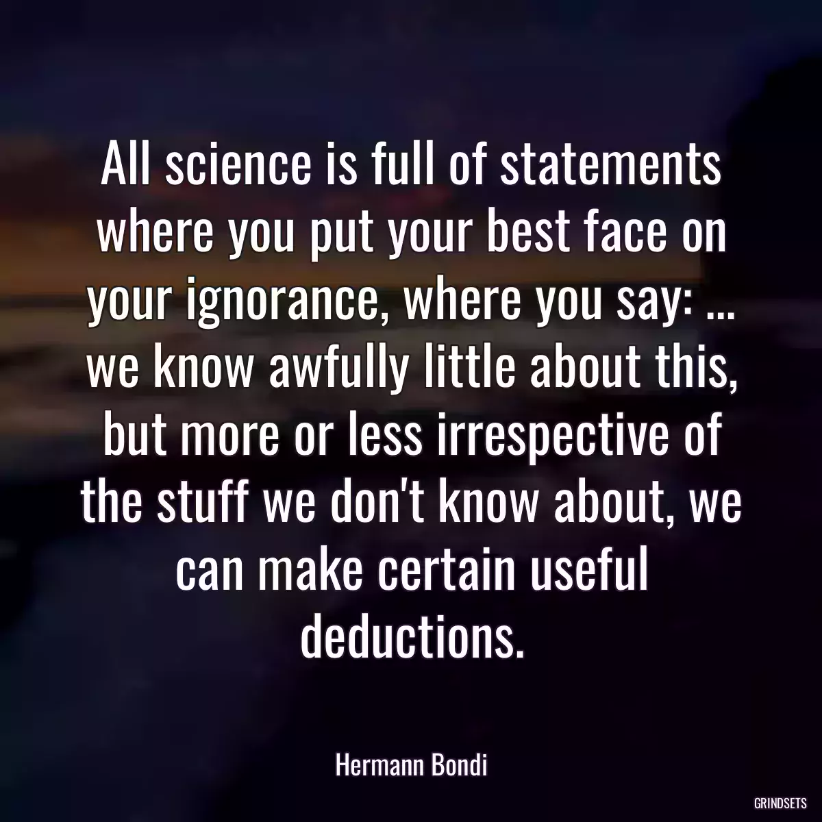 All science is full of statements where you put your best face on your ignorance, where you say: ... we know awfully little about this, but more or less irrespective of the stuff we don\'t know about, we can make certain useful deductions.