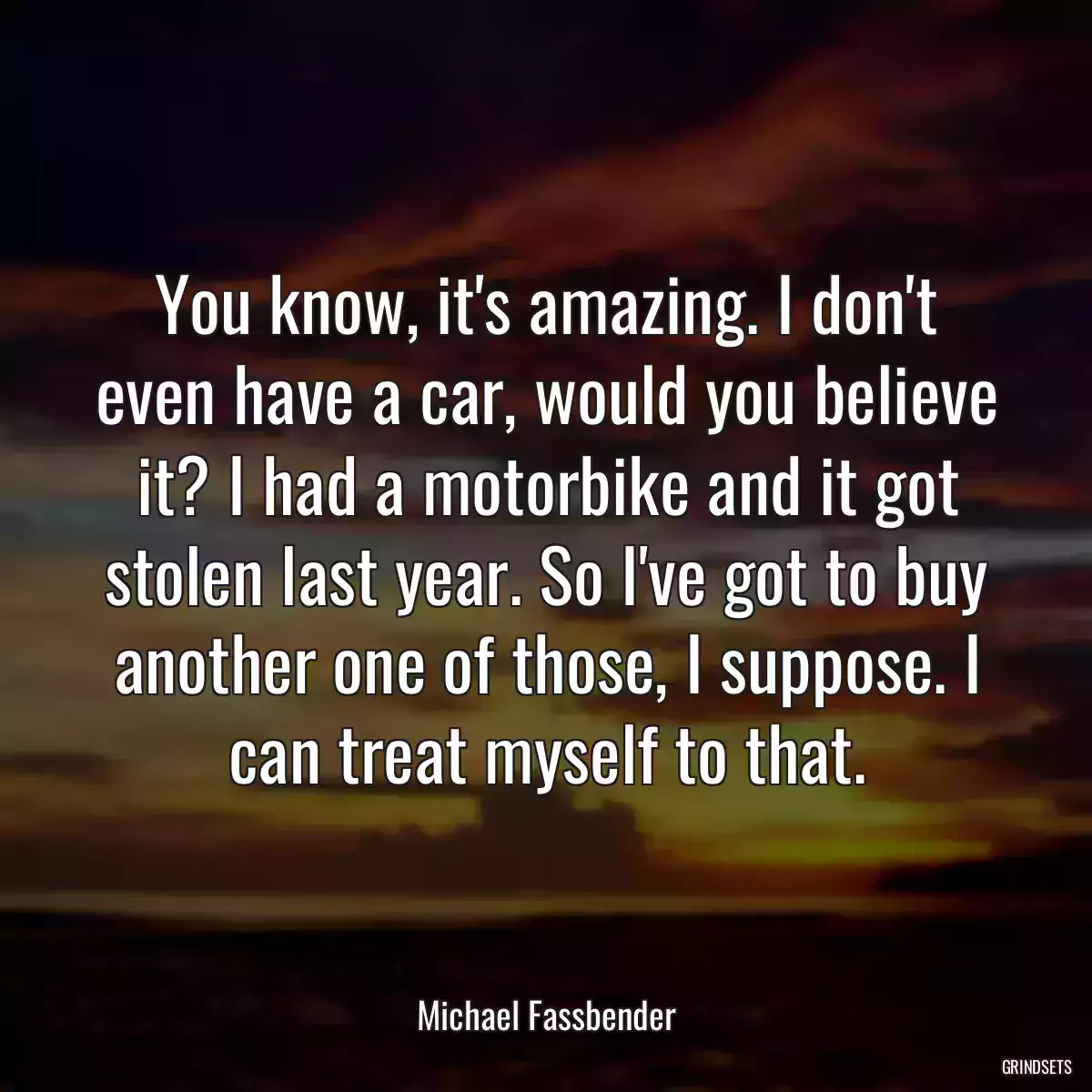 You know, it\'s amazing. I don\'t even have a car, would you believe it? I had a motorbike and it got stolen last year. So I\'ve got to buy another one of those, I suppose. I can treat myself to that.