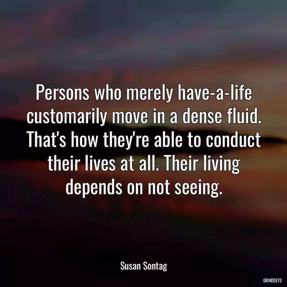 Persons who merely have-a-life customarily move in a dense fluid. That\'s how they\'re able to conduct their lives at all. Their living depends on not seeing.