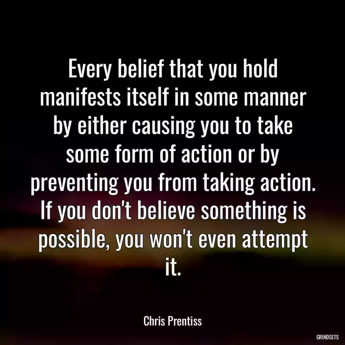 Every belief that you hold manifests itself in some manner by either causing you to take some form of action or by preventing you from taking action. If you don\'t believe something is possible, you won\'t even attempt it.