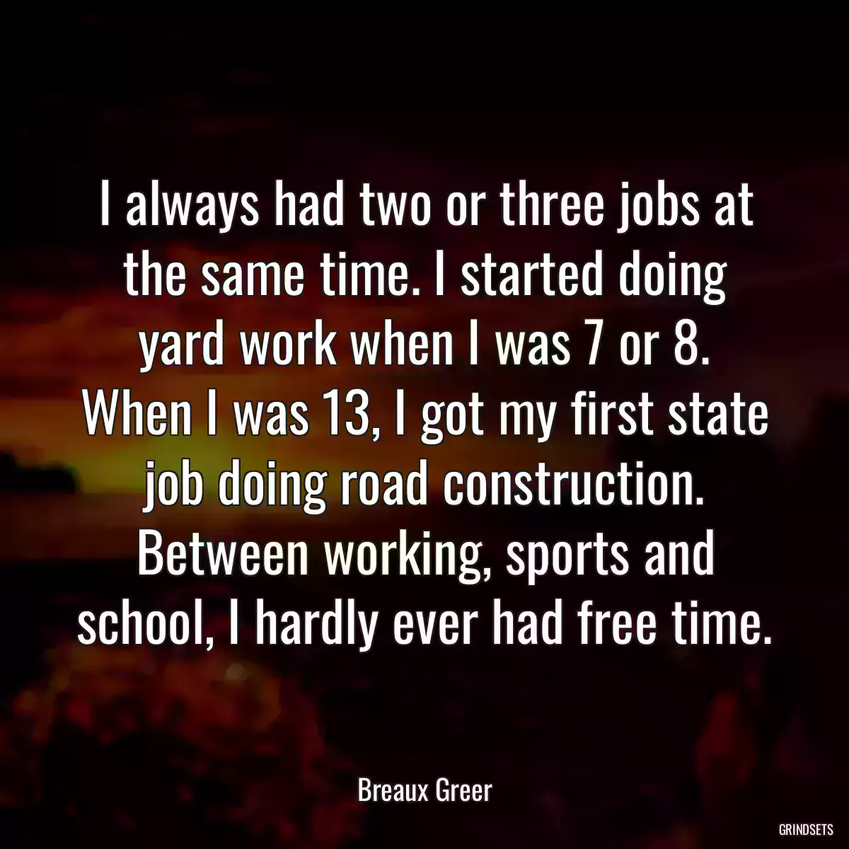 I always had two or three jobs at the same time. I started doing yard work when I was 7 or 8. When I was 13, I got my first state job doing road construction. Between working, sports and school, I hardly ever had free time.