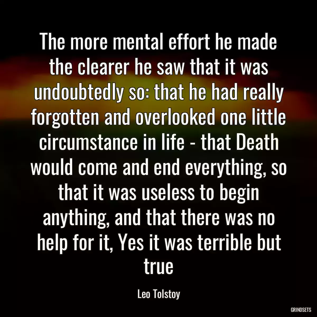 The more mental effort he made the clearer he saw that it was undoubtedly so: that he had really forgotten and overlooked one little circumstance in life - that Death would come and end everything, so that it was useless to begin anything, and that there was no help for it, Yes it was terrible but true