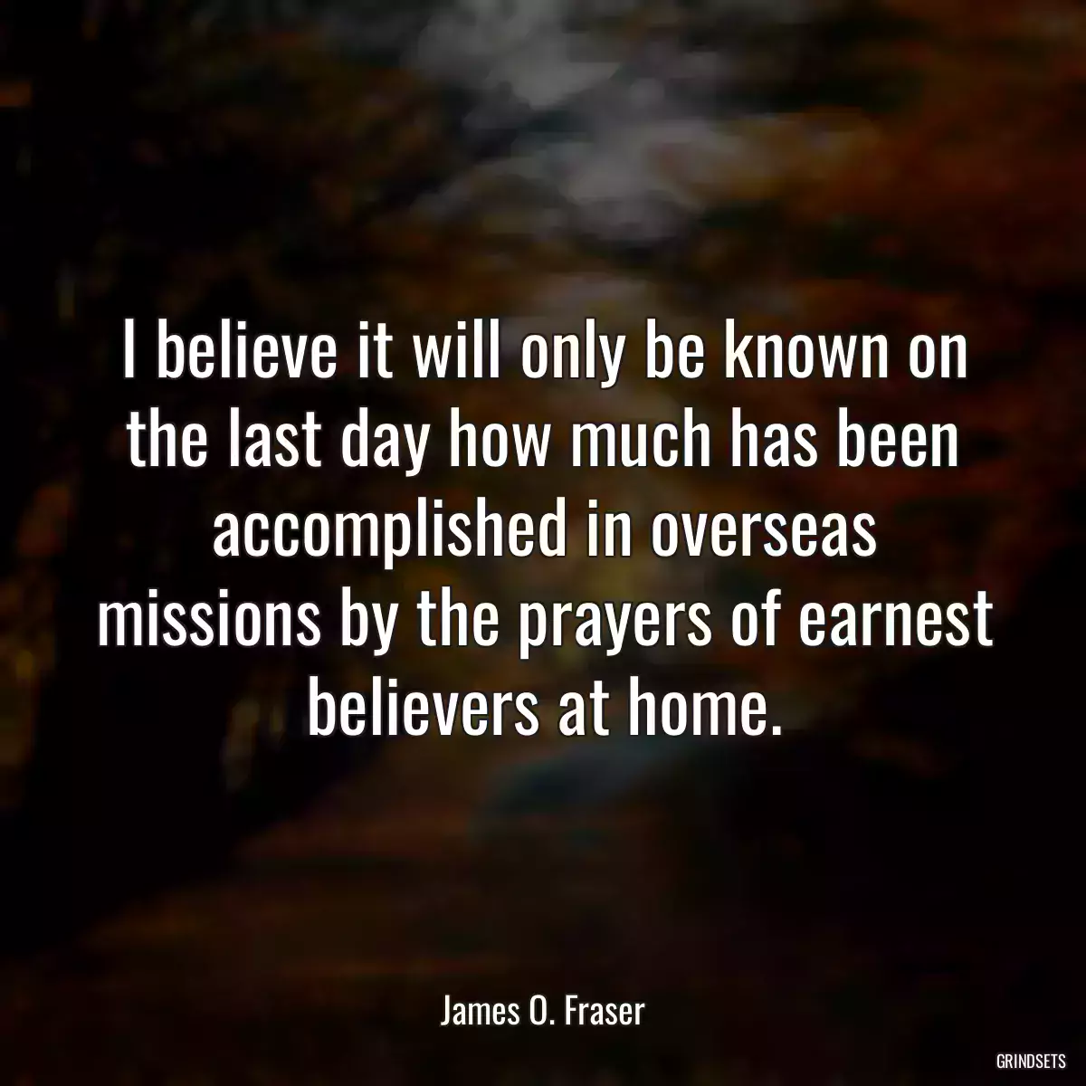 I believe it will only be known on the last day how much has been accomplished in overseas missions by the prayers of earnest believers at home.