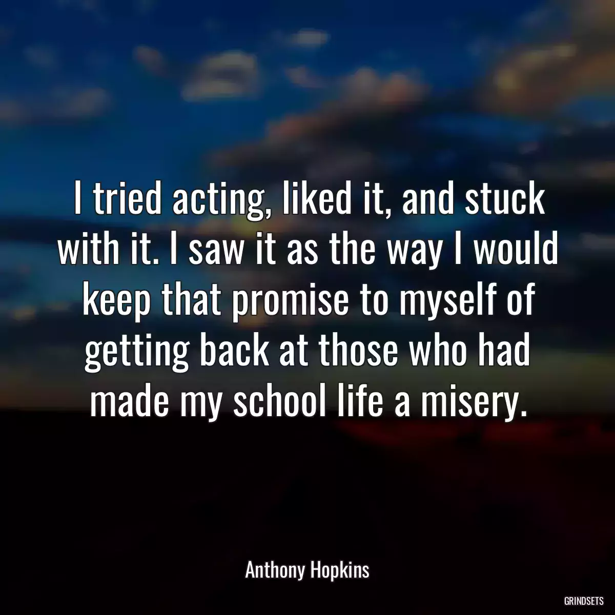 I tried acting, liked it, and stuck with it. I saw it as the way I would keep that promise to myself of getting back at those who had made my school life a misery.