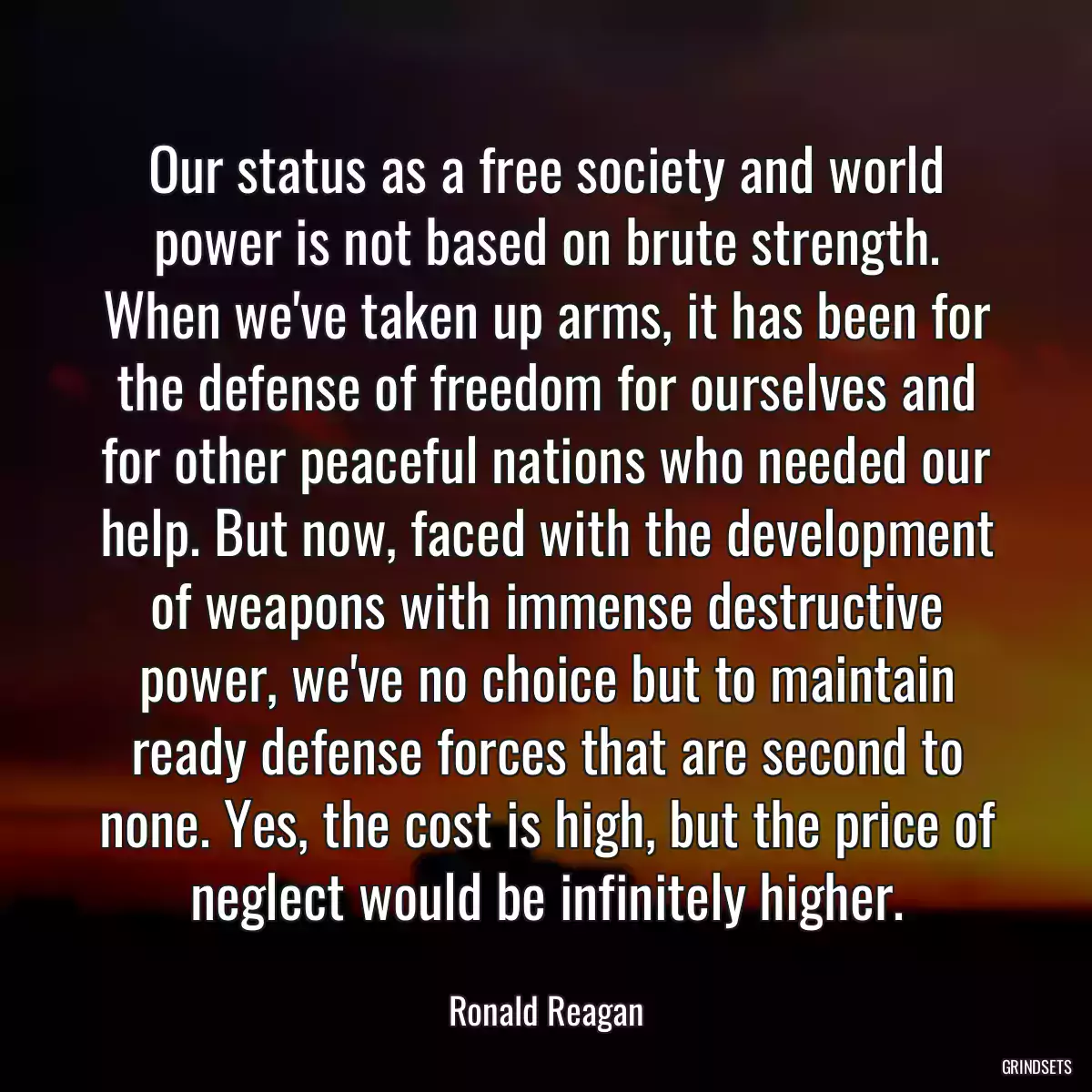 Our status as a free society and world power is not based on brute strength. When we\'ve taken up arms, it has been for the defense of freedom for ourselves and for other peaceful nations who needed our help. But now, faced with the development of weapons with immense destructive power, we\'ve no choice but to maintain ready defense forces that are second to none. Yes, the cost is high, but the price of neglect would be infinitely higher.