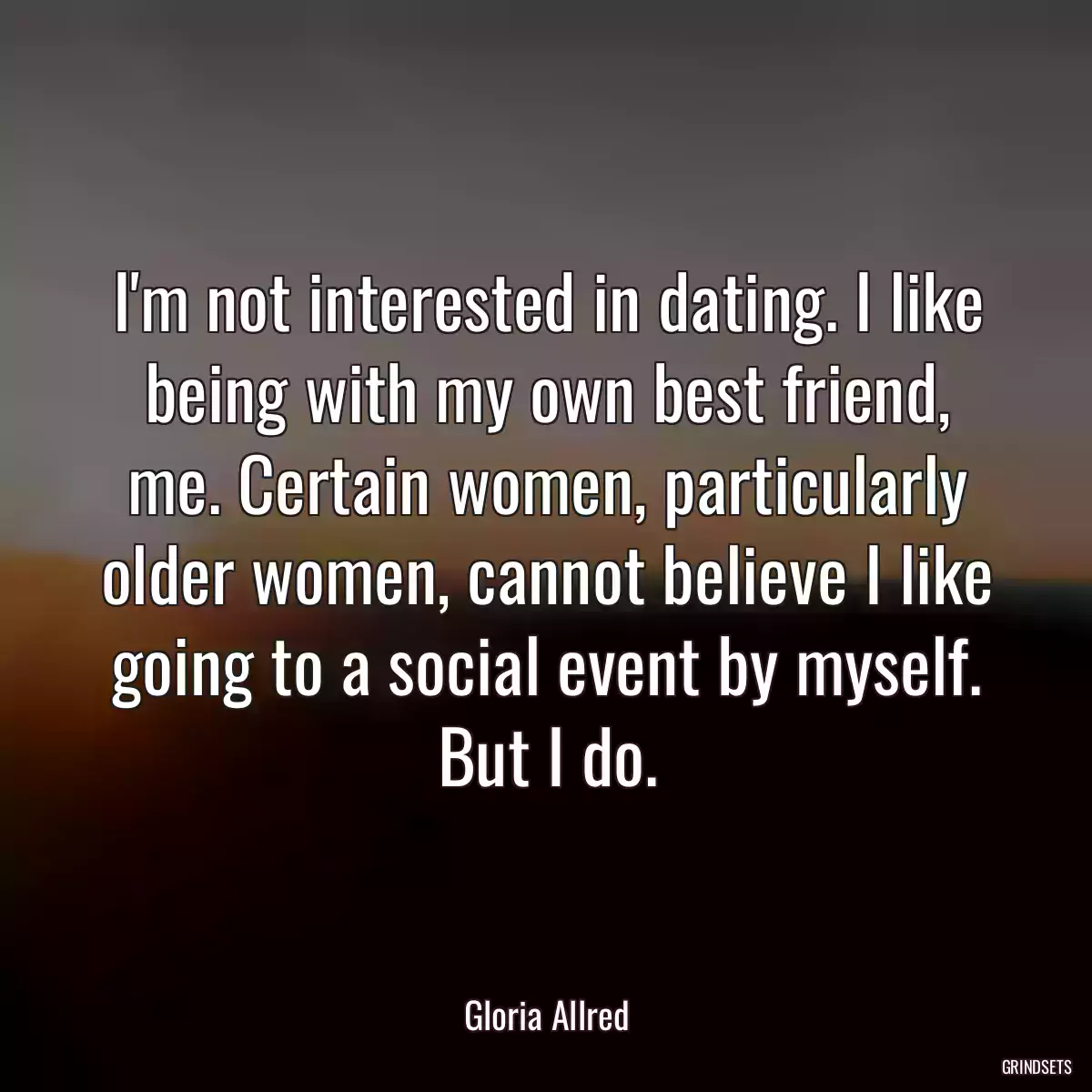 I\'m not interested in dating. I like being with my own best friend, me. Certain women, particularly older women, cannot believe I like going to a social event by myself. But I do.