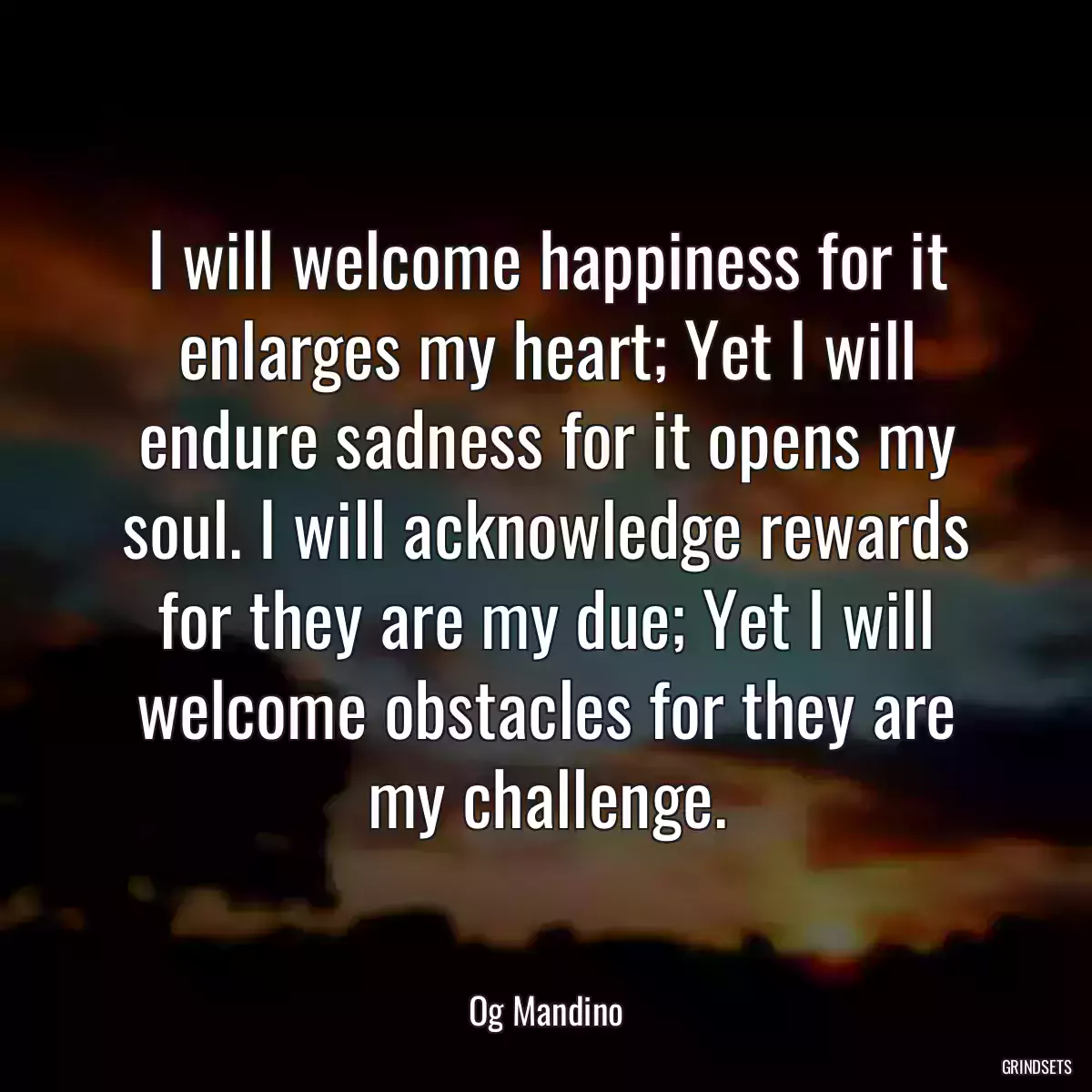 I will welcome happiness for it enlarges my heart; Yet I will endure sadness for it opens my soul. I will acknowledge rewards for they are my due; Yet I will welcome obstacles for they are my challenge.