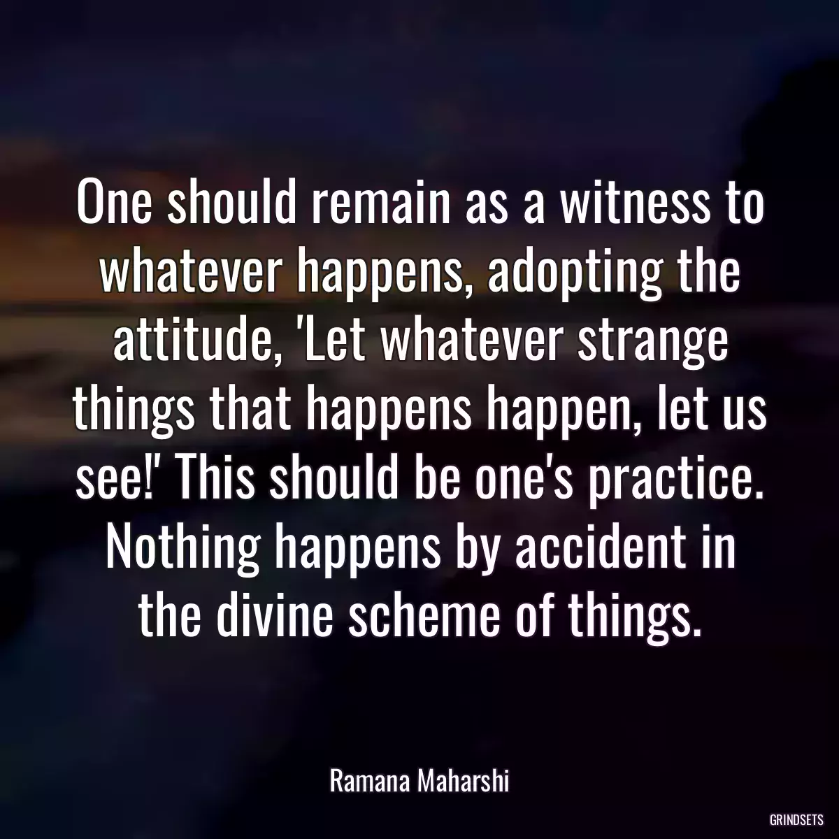 One should remain as a witness to whatever happens, adopting the attitude, \'Let whatever strange things that happens happen, let us see!\' This should be one\'s practice. Nothing happens by accident in the divine scheme of things.