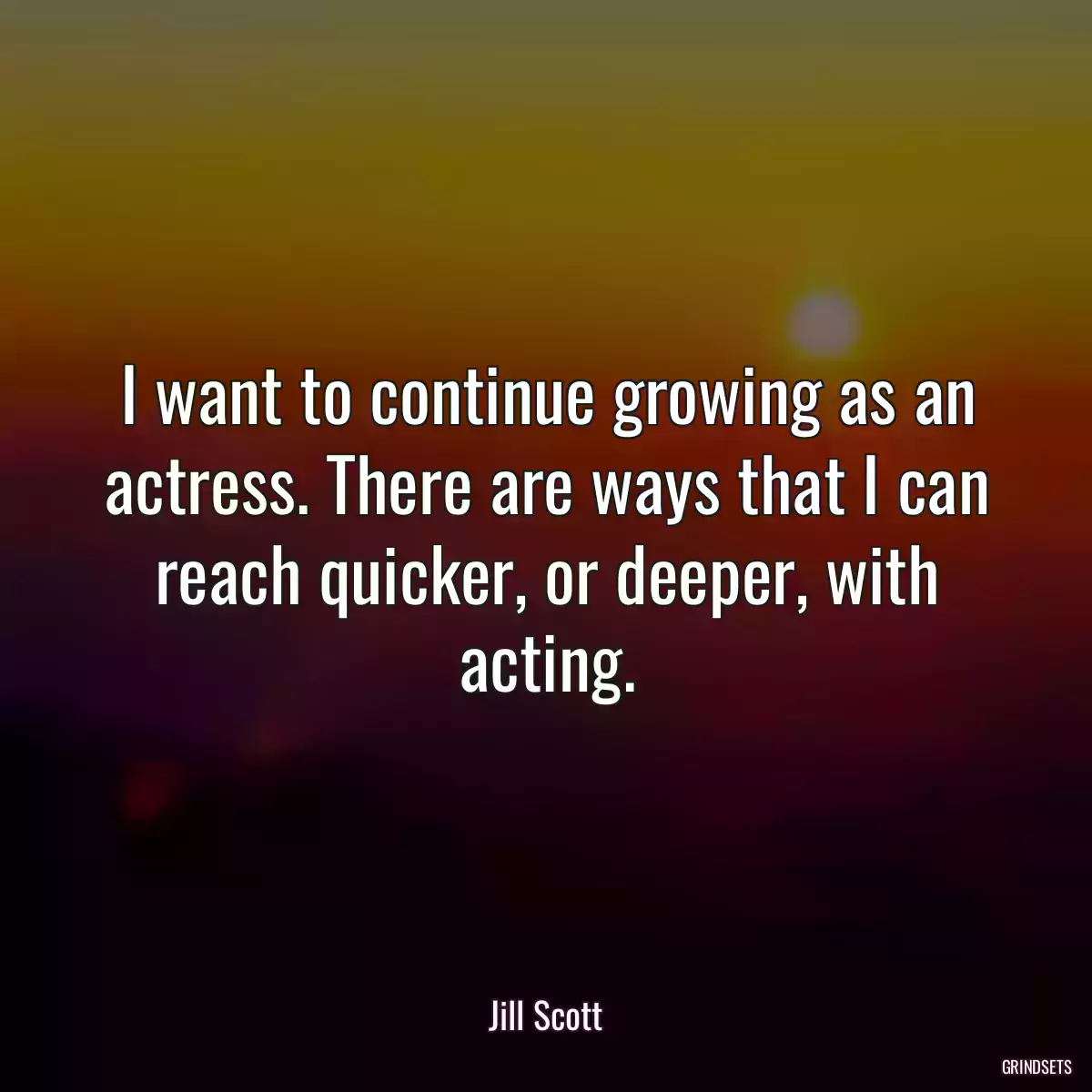 I want to continue growing as an actress. There are ways that I can reach quicker, or deeper, with acting.