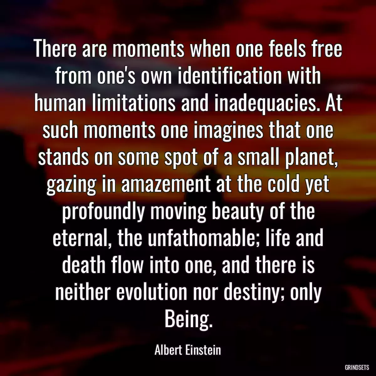 There are moments when one feels free from one\'s own identification with human limitations and inadequacies. At such moments one imagines that one stands on some spot of a small planet, gazing in amazement at the cold yet profoundly moving beauty of the eternal, the unfathomable; life and death flow into one, and there is neither evolution nor destiny; only Being.