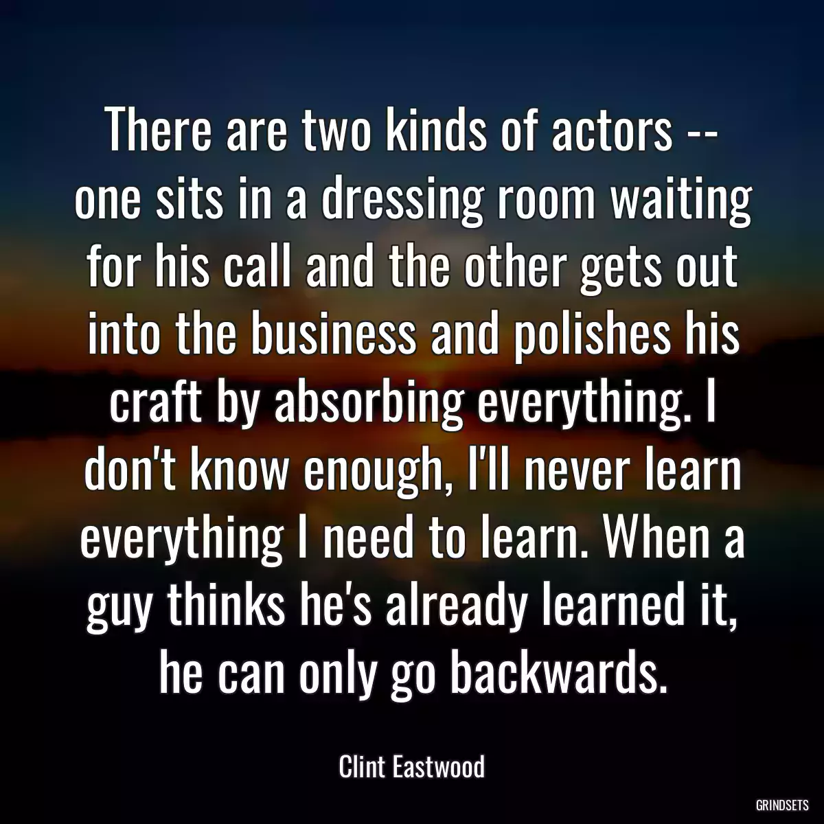 There are two kinds of actors -- one sits in a dressing room waiting for his call and the other gets out into the business and polishes his craft by absorbing everything. I don\'t know enough, I\'ll never learn everything I need to learn. When a guy thinks he\'s already learned it, he can only go backwards.