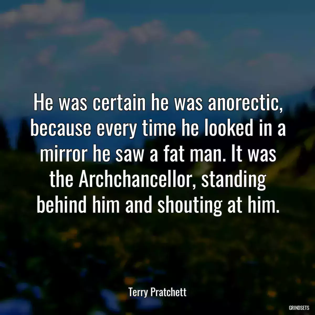 He was certain he was anorectic, because every time he looked in a mirror he saw a fat man. It was the Archchancellor, standing behind him and shouting at him.