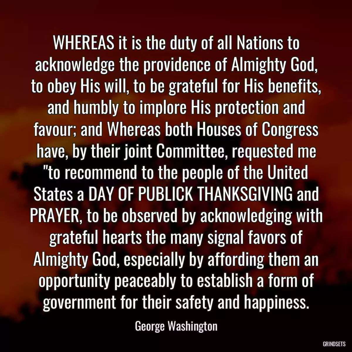 WHEREAS it is the duty of all Nations to acknowledge the providence of Almighty God, to obey His will, to be grateful for His benefits, and humbly to implore His protection and favour; and Whereas both Houses of Congress have, by their joint Committee, requested me \