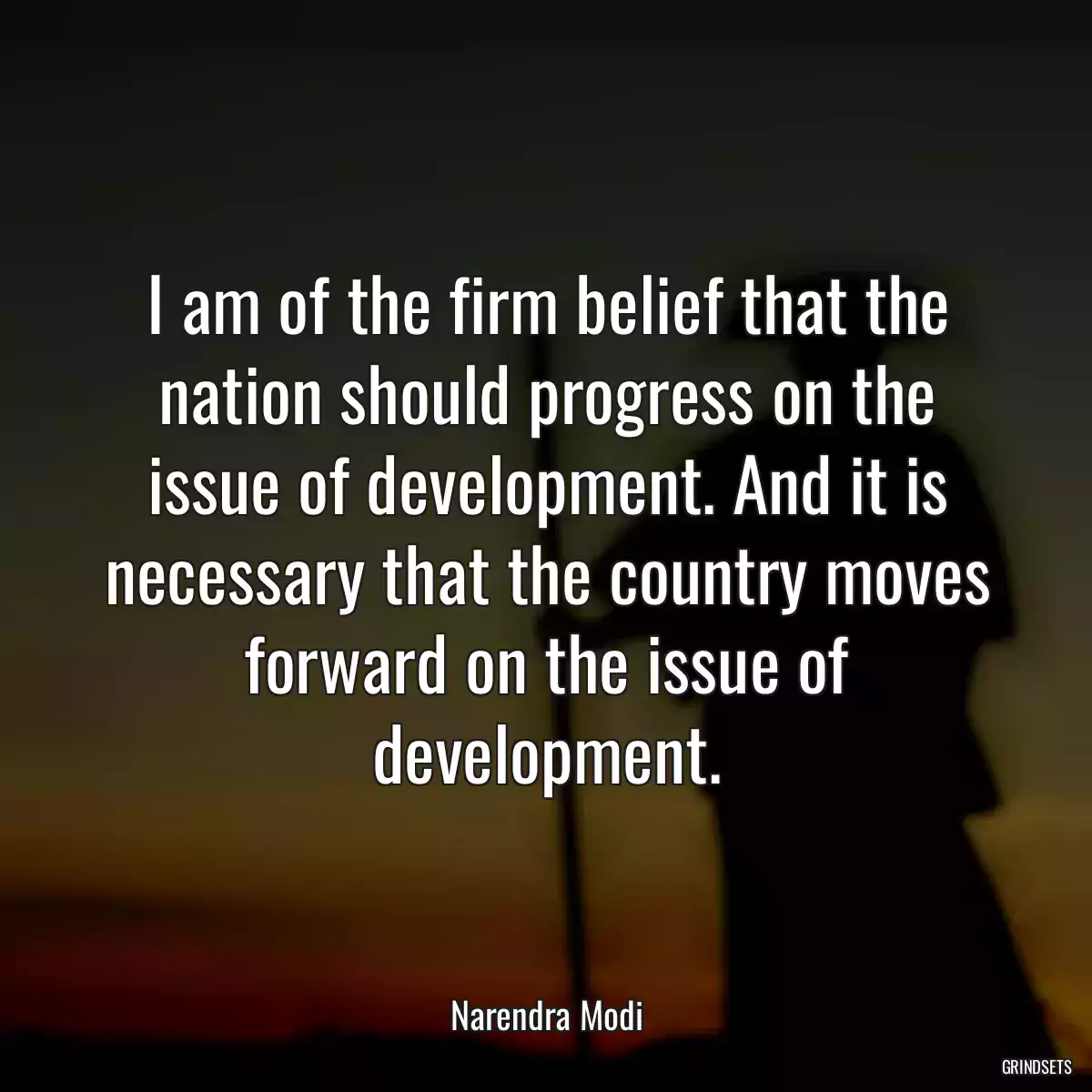 I am of the firm belief that the nation should progress on the issue of development. And it is necessary that the country moves forward on the issue of development.