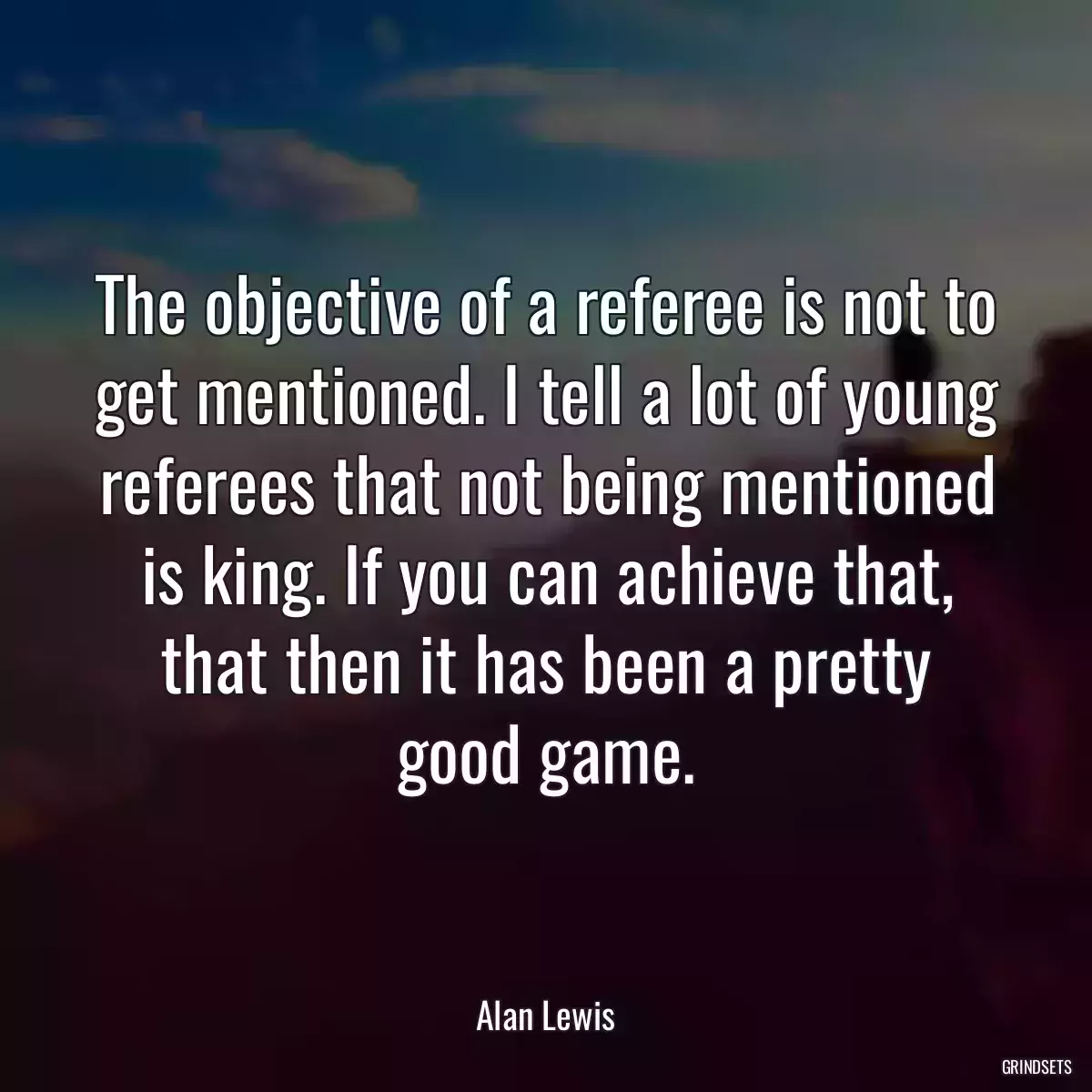 The objective of a referee is not to get mentioned. I tell a lot of young referees that not being mentioned is king. If you can achieve that, that then it has been a pretty good game.