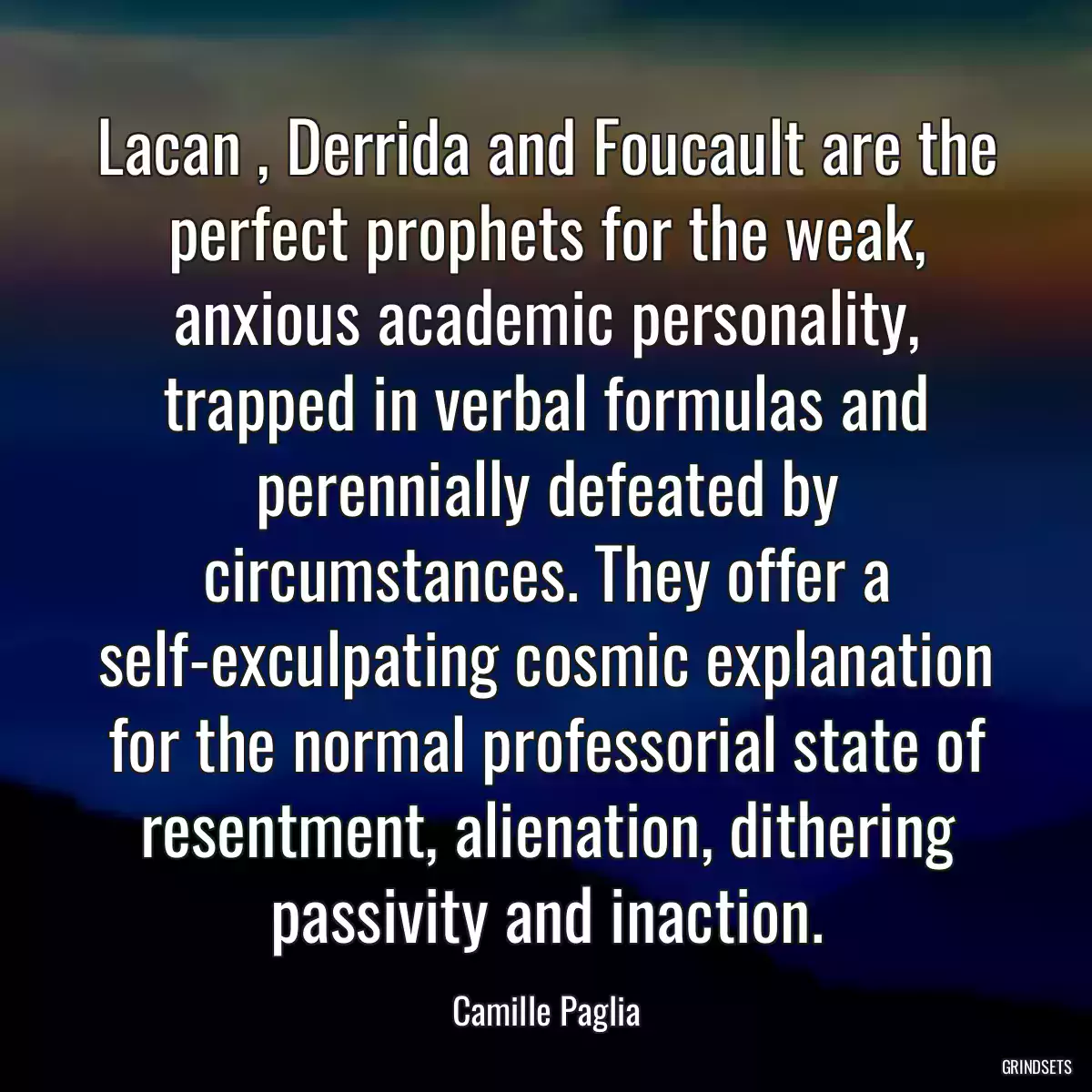 Lacan , Derrida and Foucault are the perfect prophets for the weak, anxious academic personality, trapped in verbal formulas and perennially defeated by circumstances. They offer a self-exculpating cosmic explanation for the normal professorial state of resentment, alienation, dithering passivity and inaction.