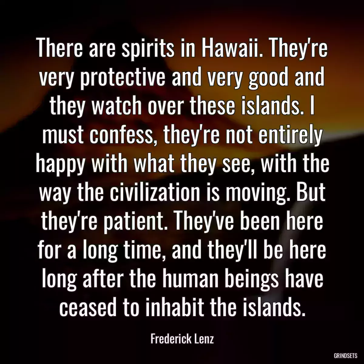 There are spirits in Hawaii. They\'re very protective and very good and they watch over these islands. I must confess, they\'re not entirely happy with what they see, with the way the civilization is moving. But they\'re patient. They\'ve been here for a long time, and they\'ll be here long after the human beings have ceased to inhabit the islands.