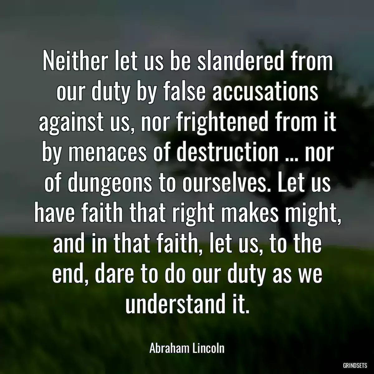 Neither let us be slandered from our duty by false accusations against us, nor frightened from it by menaces of destruction ... nor of dungeons to ourselves. Let us have faith that right makes might, and in that faith, let us, to the end, dare to do our duty as we understand it.