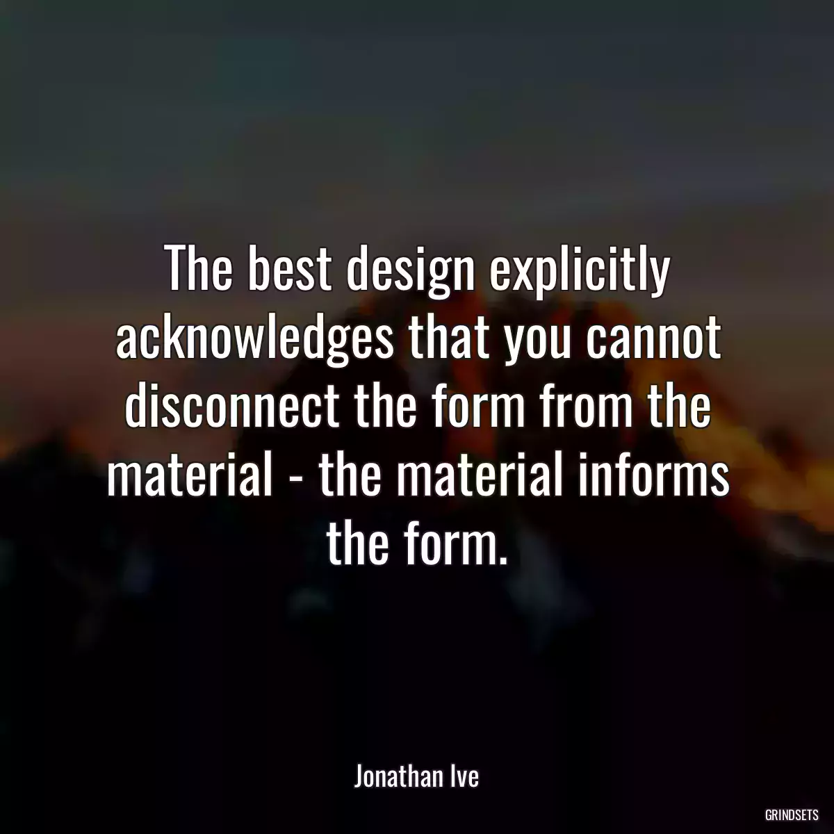 The best design explicitly acknowledges that you cannot disconnect the form from the material - the material informs the form.